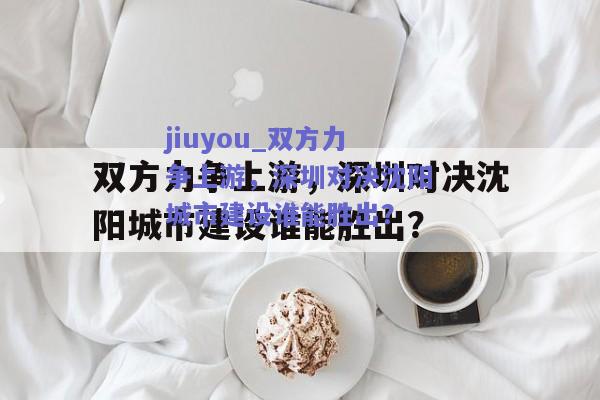 jiuyou_双方力争上游，深圳对决沈阳城市建设谁能胜出？